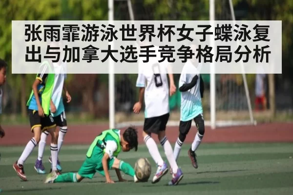 张雨霏游泳世界杯女子蝶泳复出与加拿大选手竞争格局分析